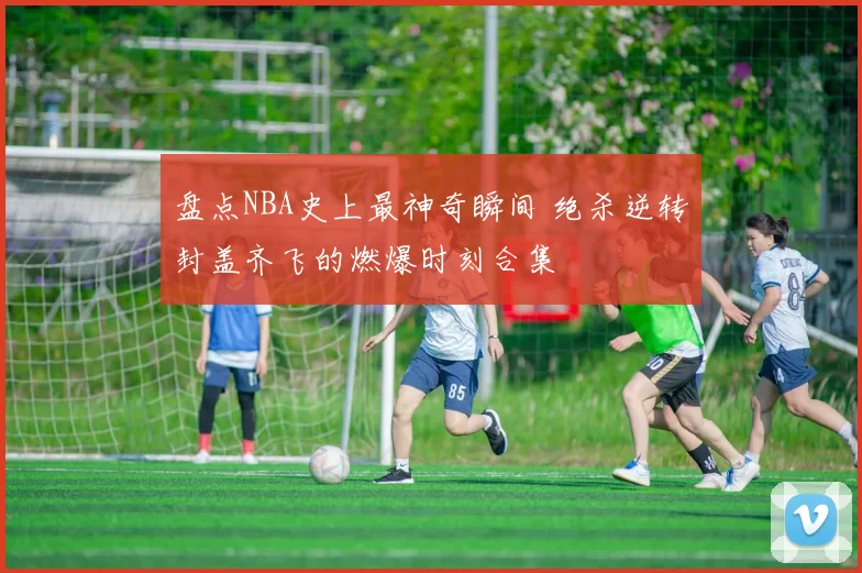 盘点NBA史上最神奇瞬间 绝杀逆转封盖齐飞的燃爆时刻合集