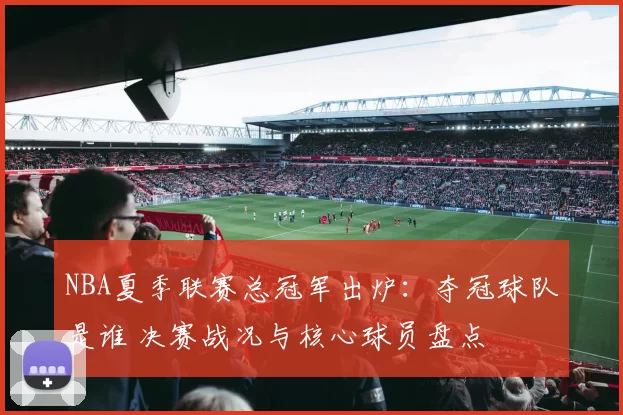 NBA夏季联赛总冠军出炉:夺冠球队是谁 决赛战况与核心球员盘点