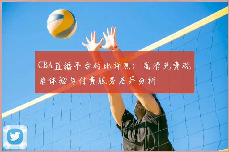 CBA直播平台对比评测：高清免费观看体验与付费服务差异分析