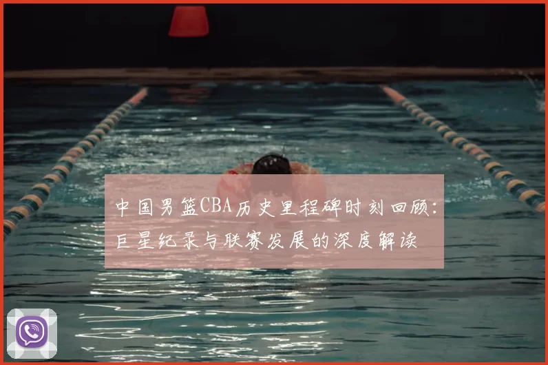 中国男篮CBA历史里程碑时刻回顾:巨星纪录与联赛发展的深度解读