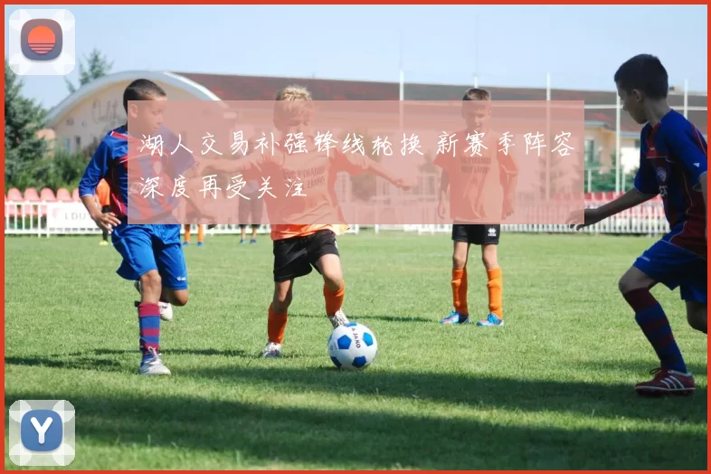 湖人交易补强锋线轮换 新赛季阵容深度再受关注