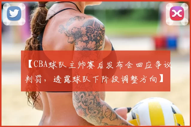 【CBA球队主帅赛后发布会回应争议判罚,透露球队下阶段调整方向】