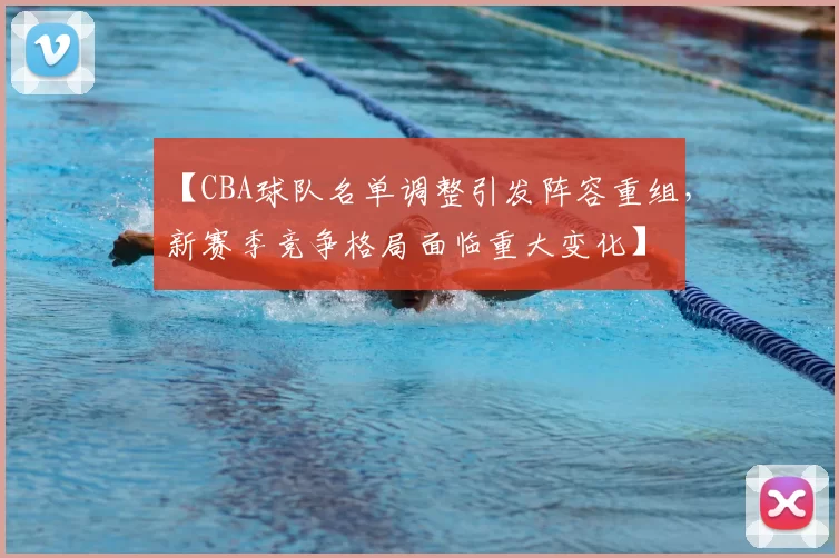 【CBA球队名单调整引发阵容重组，新赛季竞争格局面临重大变化】