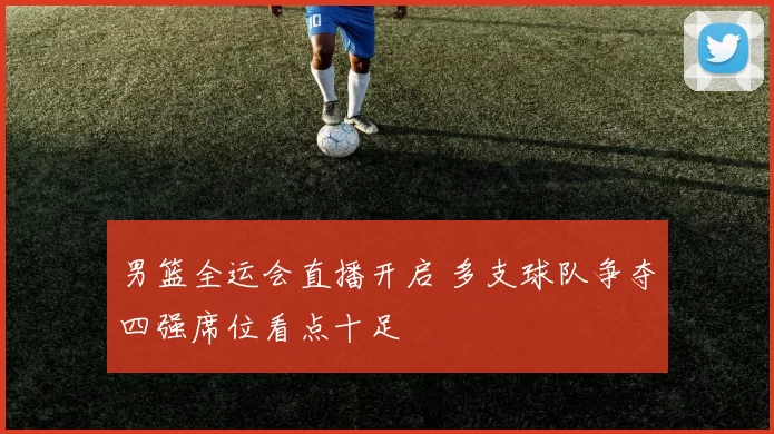 男篮全运会直播开启 多支球队争夺四强席位看点十足