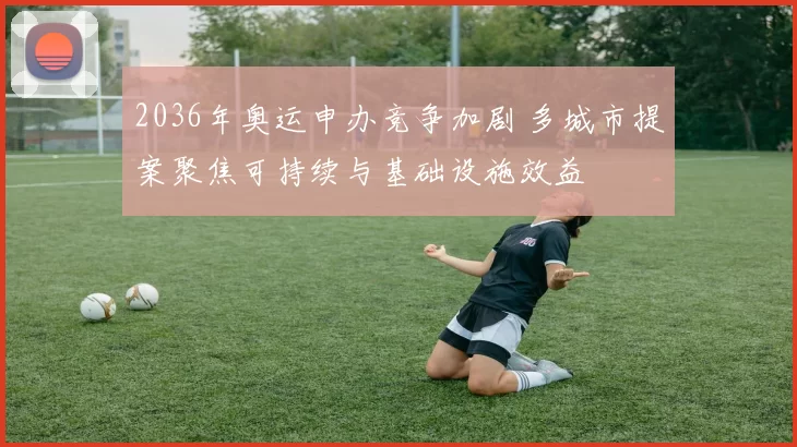 2036年奥运申办竞争加剧 多城市提案聚焦可持续与基础设施效益