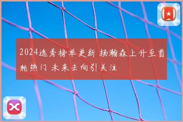 2024选秀榜单更新 杨瀚森上升至首轮热门 未来去向引关注
