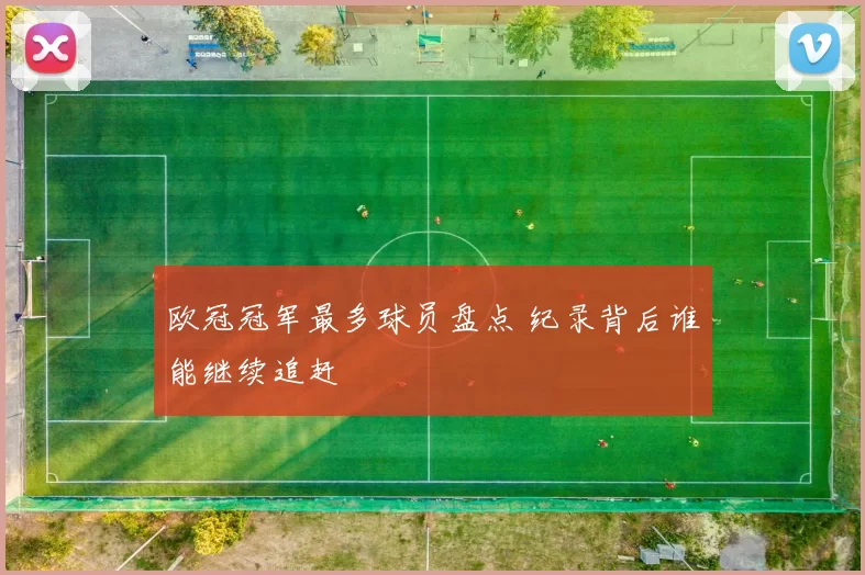 欧冠冠军最多球员盘点 纪录背后谁能继续追赶