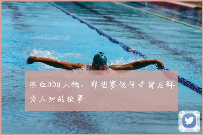 热血nba人物，那些赛场传奇背后鲜为人知的故事