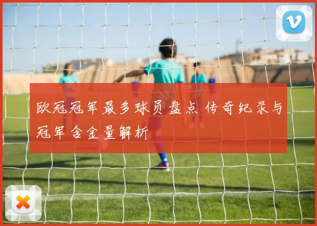 欧冠冠军最多球员盘点 传奇纪录与冠军含金量解析