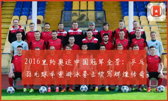 2016里约奥运中国冠军全景:乒乓羽毛球举重游泳拳击续写辉煌传奇
