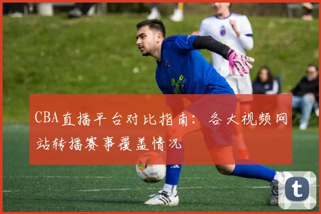 CBA直播平台对比指南:各大视频网站转播赛事覆盖情况