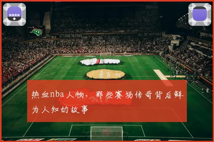 热血nba人物，那些赛场传奇背后鲜为人知的故事