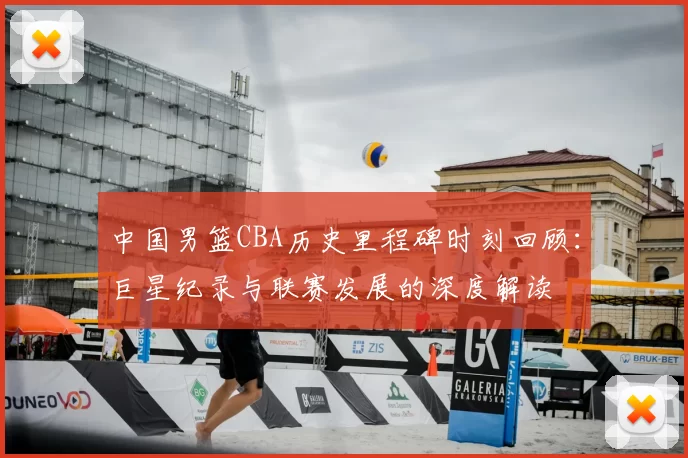 中国男篮CBA历史里程碑时刻回顾:巨星纪录与联赛发展的深度解读