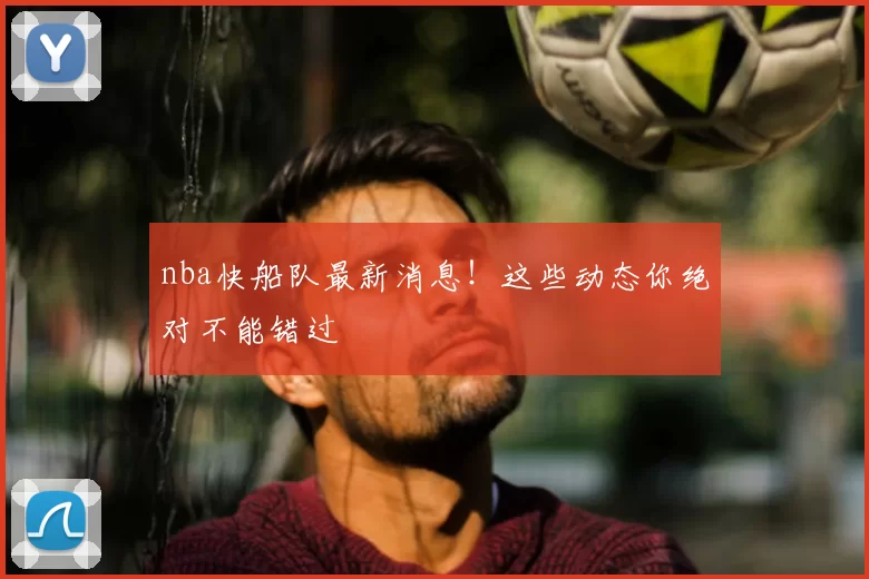 nba快船队最新消息！这些动态你绝对不能错过