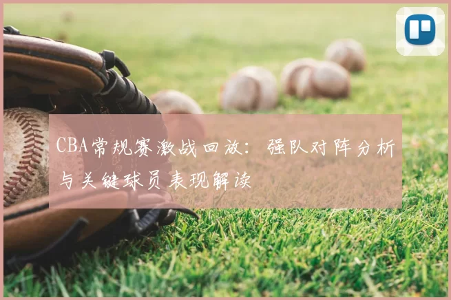 CBA常规赛激战回放:强队对阵分析与关键球员表现解读