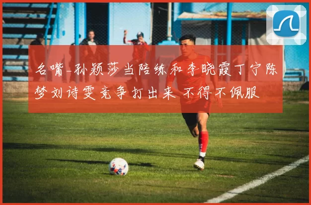 名嘴_孙颖莎当陪练和李晓霞丁宁陈梦刘诗雯竞争打出来 不得不佩服