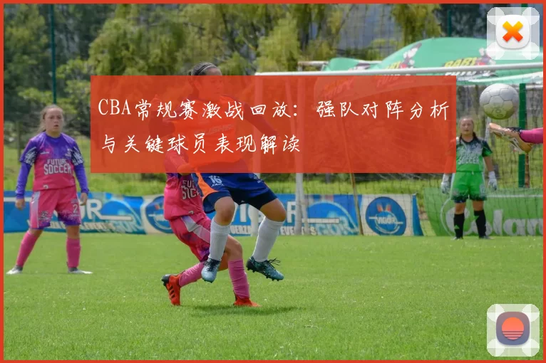 CBA常规赛激战回放:强队对阵分析与关键球员表现解读