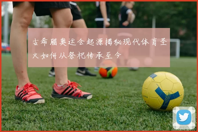 古希腊奥运会起源揭秘现代体育圣火如何从祭祀传承至今