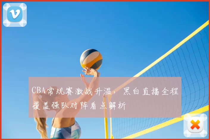CBA常规赛激战升温，黑白直播全程覆盖强队对阵看点解析