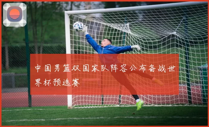 中国男篮双国家队阵容公布备战世界杯预选赛