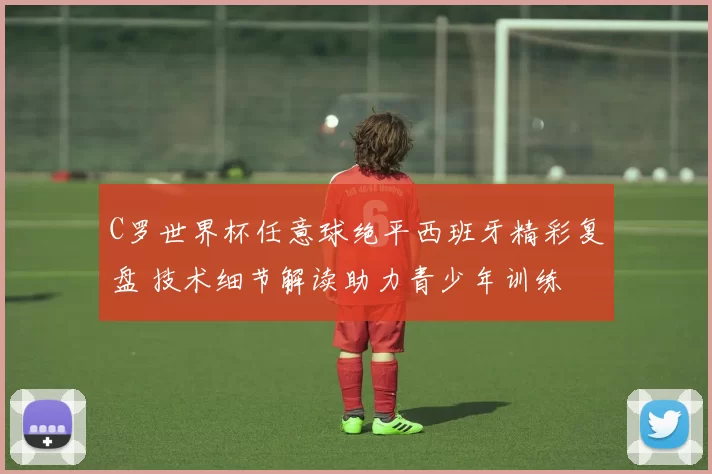 C罗世界杯任意球绝平西班牙精彩复盘 技术细节解读助力青少年训练