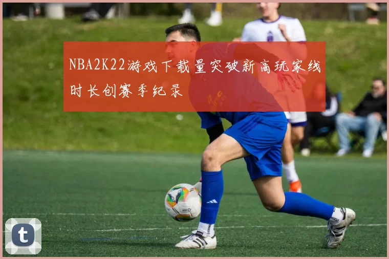 NBA2K22游戏下载量突破新高玩家线时长创赛季纪录