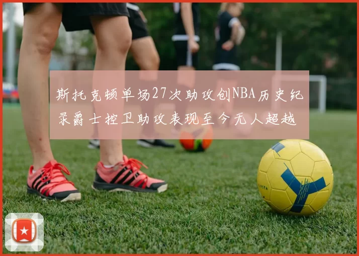 斯托克顿单场27次助攻创NBA历史纪录爵士控卫助攻表现至今无人超越
