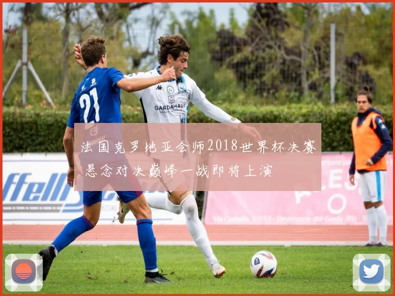 法国克罗地亚会师2018世界杯决赛 悬念对决巅峰一战即将上演