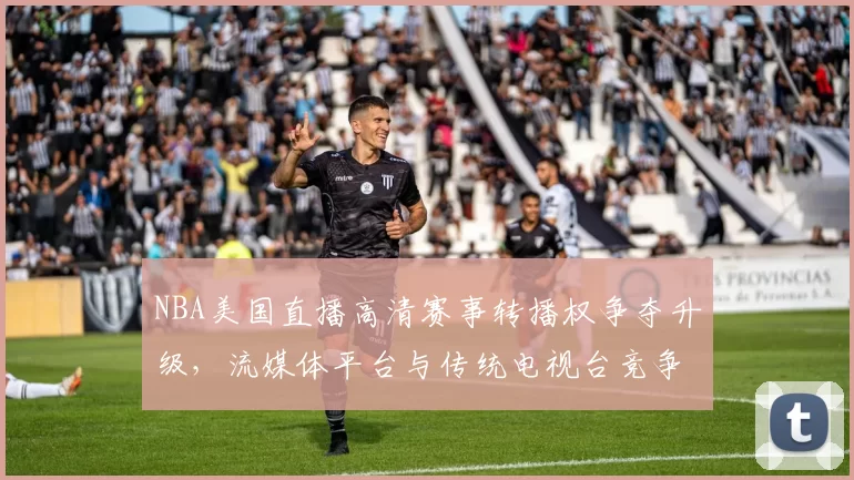 NBA美国直播高清赛事转播权争夺升级，流媒体平台与传统电视台竞争加剧