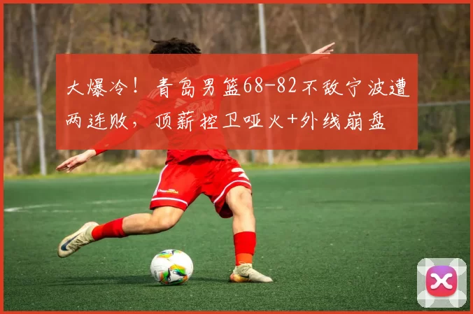 大爆冷！青岛男篮68-82不敌宁波遭两连败，顶薪控卫哑火+外线崩盘