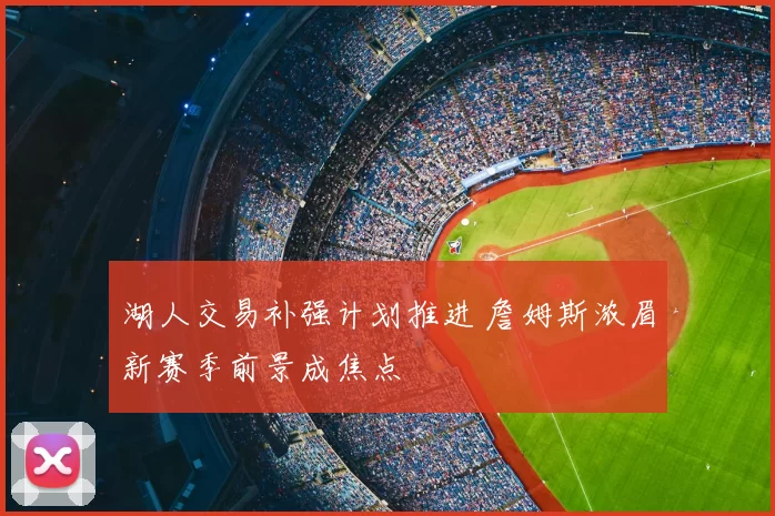 湖人交易补强计划推进 詹姆斯浓眉新赛季前景成焦点