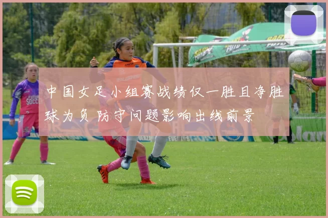 中国女足小组赛战绩仅一胜且净胜球为负 防守问题影响出线前景