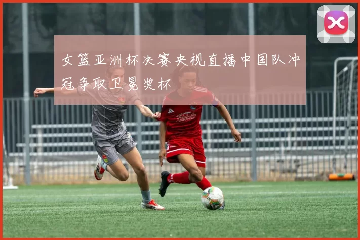 女篮亚洲杯决赛央视直播中国队冲冠争取卫冕奖杯