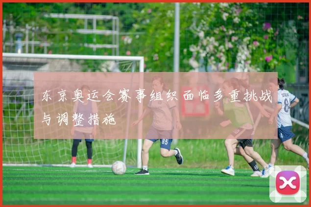 东京奥运会赛事组织面临多重挑战与调整措施