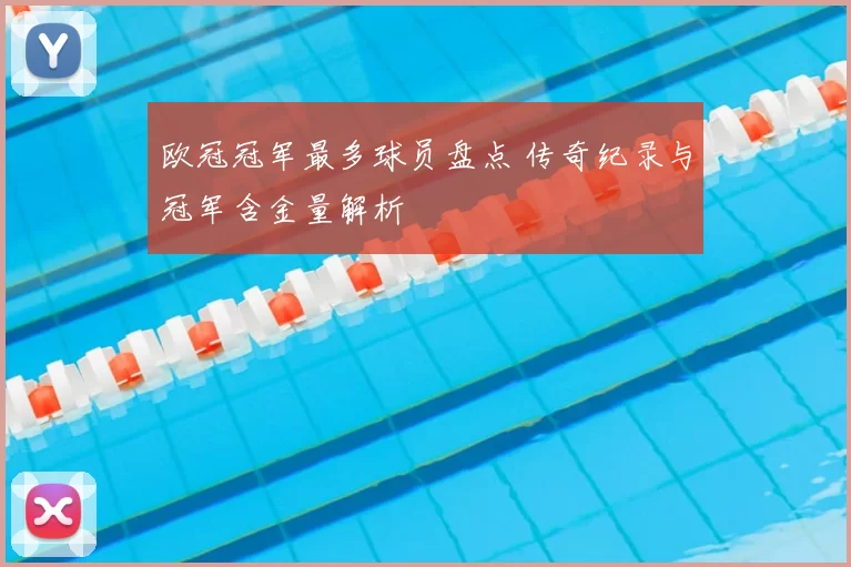 欧冠冠军最多球员盘点 传奇纪录与冠军含金量解析