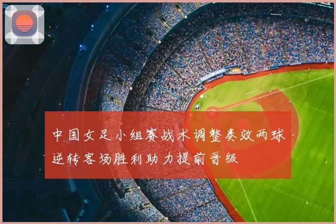 中国女足小组赛战术调整奏效两球逆转客场胜利助力提前晋级
