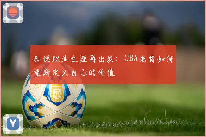 孙悦职业生涯再出发：CBA老将如何重新定义自己的价值