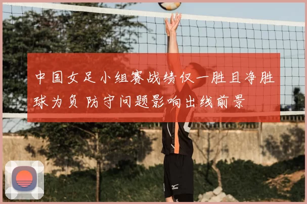 中国女足小组赛战绩仅一胜且净胜球为负 防守问题影响出线前景