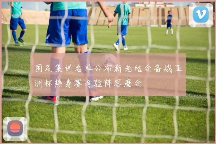 国足集训名单公布新老结合备战亚洲杯热身赛考验阵容磨合