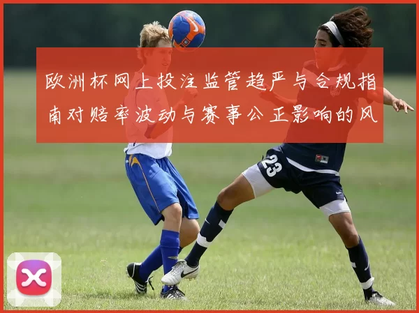 欧洲杯网上投注监管趋严与合规指南对赔率波动与赛事公正影响的风险提示