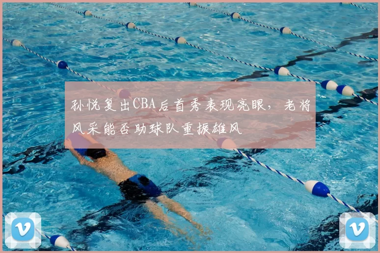 孙悦复出CBA后首秀表现亮眼，老将风采能否助球队重振雄风