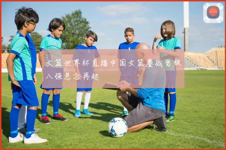 女篮世界杯直播中国女篮鏖战晋级八强悬念再起