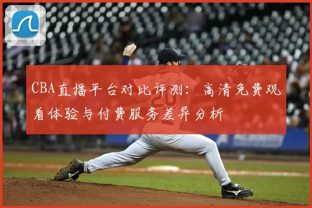 CBA直播平台对比评测：高清免费观看体验与付费服务差异分析