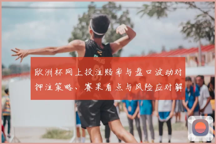 欧洲杯网上投注赔率与盘口波动对押注策略、赛果看点与风险应对解读