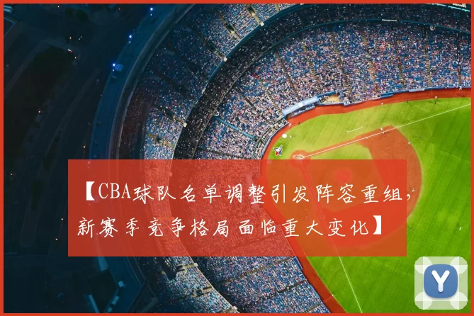 【CBA球队名单调整引发阵容重组，新赛季竞争格局面临重大变化】