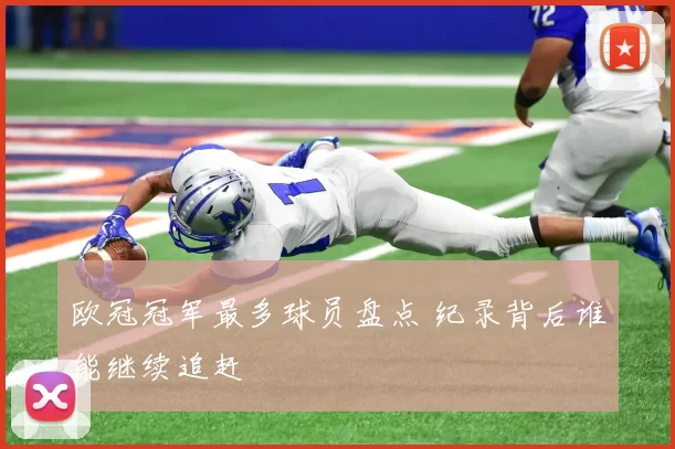 欧冠冠军最多球员盘点 纪录背后谁能继续追赶