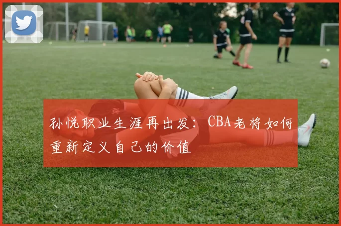 孙悦职业生涯再出发：CBA老将如何重新定义自己的价值