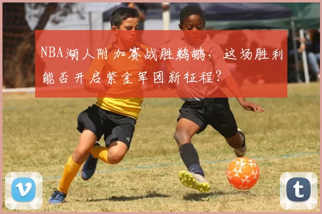 NBA湖人附加赛战胜鹈鹕，这场胜利能否开启紫金军团新征程？