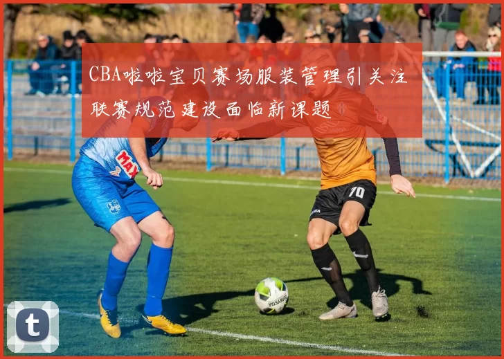 CBA啦啦宝贝赛场服装管理引关注 联赛规范建设面临新课题