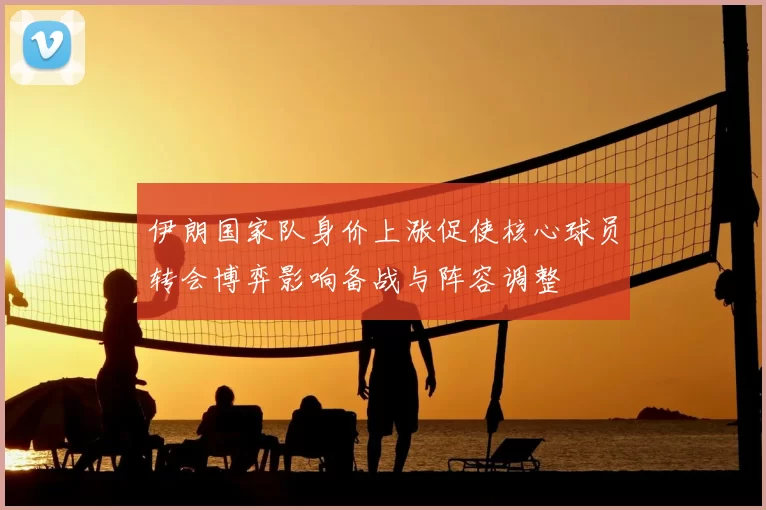 伊朗国家队身价上涨促使核心球员转会博弈影响备战与阵容调整